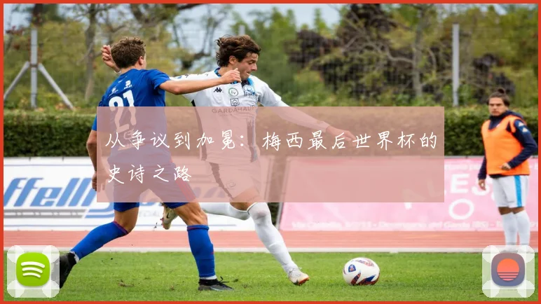 从争议到加冕：梅西最后世界杯的史诗之路