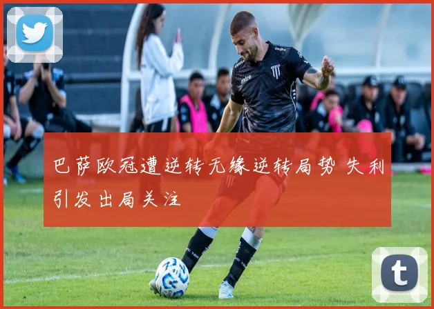 巴萨欧冠遭逆转无缘逆转局势 失利引发出局关注