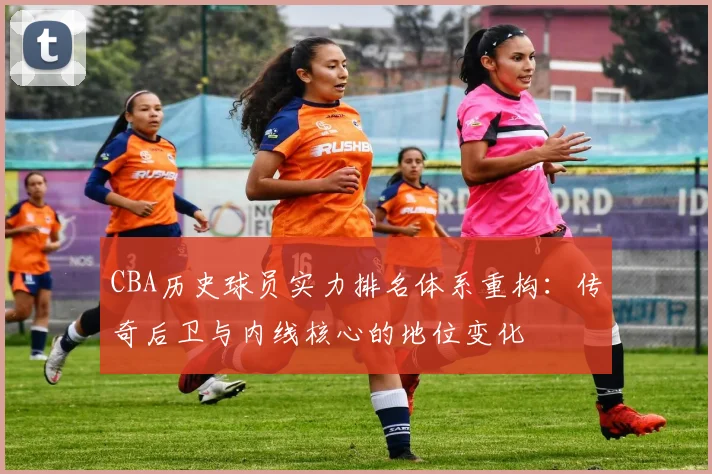 CBA历史球员实力排名体系重构：传奇后卫与内线核心的地位变化